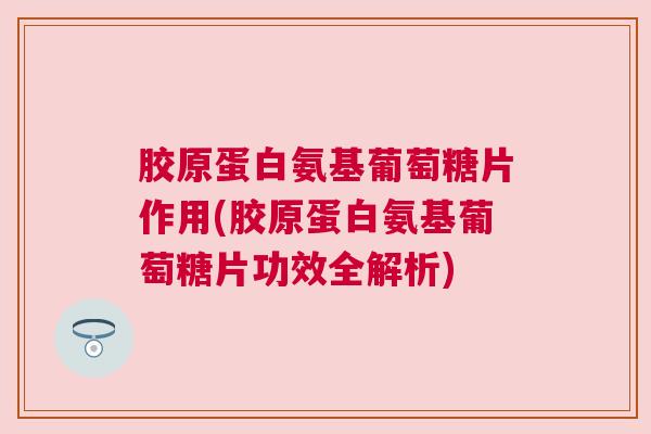 胶原蛋白氨基葡萄糖片作用(胶原蛋白氨基葡萄糖片功效全解析)