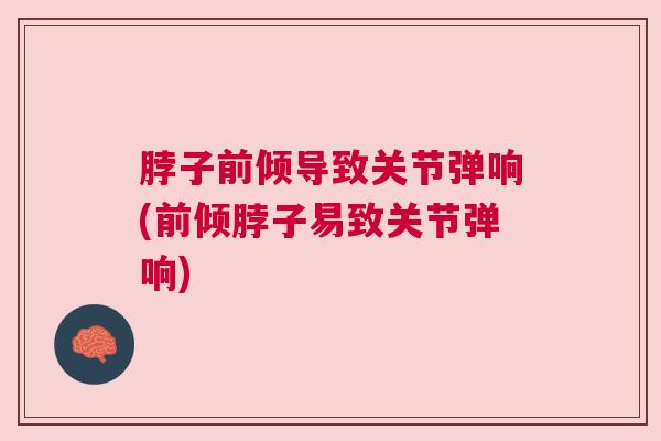 脖子前倾导致关节弹响(前倾脖子易致关节弹响)
