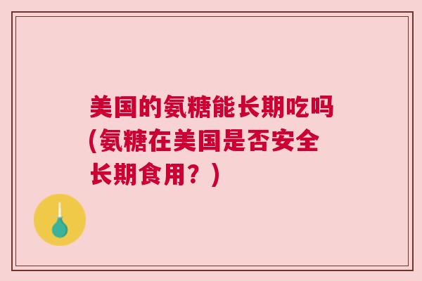 美国的氨糖能长期吃吗(氨糖在美国是否安全长期食用？)