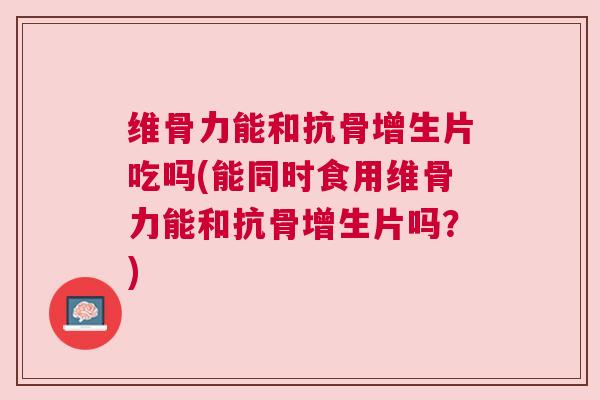 维骨力能和抗骨增生片吃吗(能同时食用维骨力能和抗骨增生片吗？)