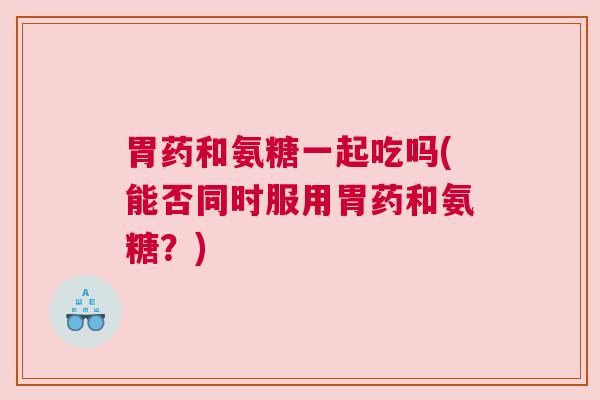 胃药和氨糖一起吃吗(能否同时服用胃药和氨糖？)