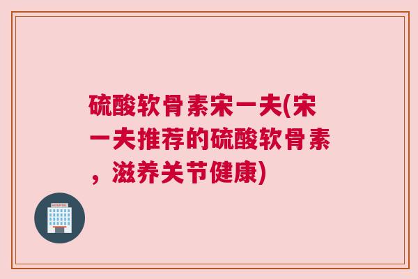 硫酸软骨素宋一夫(宋一夫推荐的硫酸软骨素,滋养关节健康)