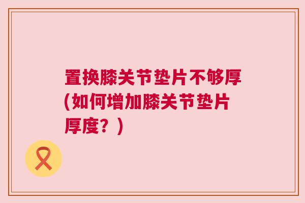 置换膝关节垫片不够厚(如何增加膝关节垫片厚度？)