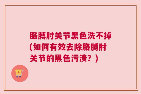 胳膊肘关节黑色洗不掉(如何有效去除胳膊肘关节的黑色污渍？)