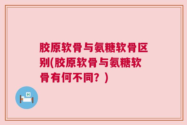 胶原软骨与氨糖软骨区别(胶原软骨与氨糖软骨有何不同？)