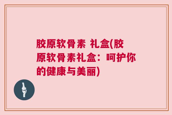 胶原软骨素 礼盒(胶原软骨素礼盒：呵护你的健康与美丽)