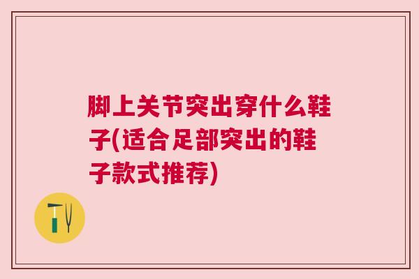 脚上关节突出穿什么鞋子(适合足部突出的鞋子款式推荐)