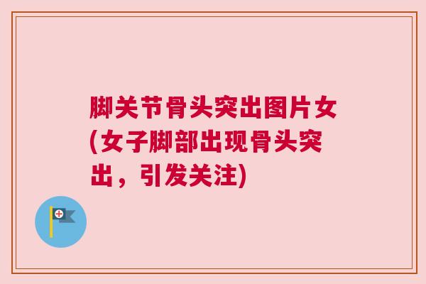 脚关节骨头突出图片女(女子脚部出现骨头突出，引发关注)