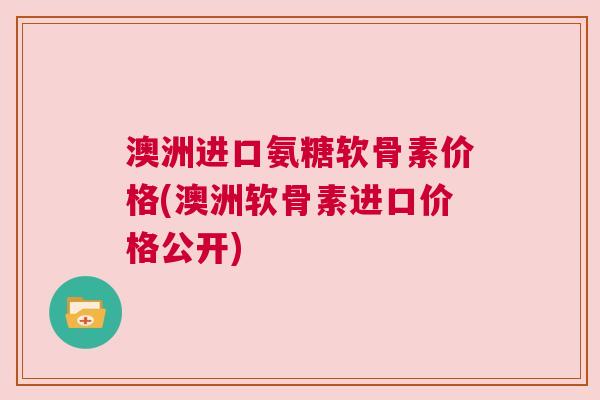 澳洲进口氨糖软骨素价格(澳洲软骨素进口价格公开)
