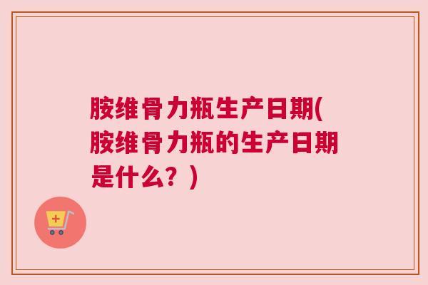 胺维骨力瓶生产日期(胺维骨力瓶的生产日期是什么？)