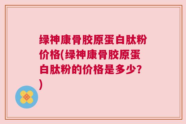 绿神康骨胶原蛋白肽粉价格(绿神康骨胶原蛋白肽粉的价格是多少？)