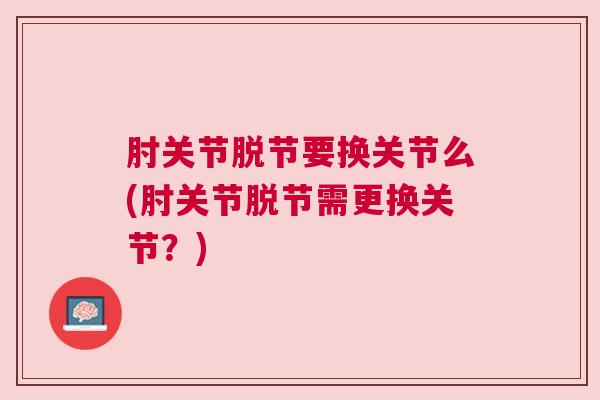 肘关节脱节要换关节么(肘关节脱节需更换关节？)