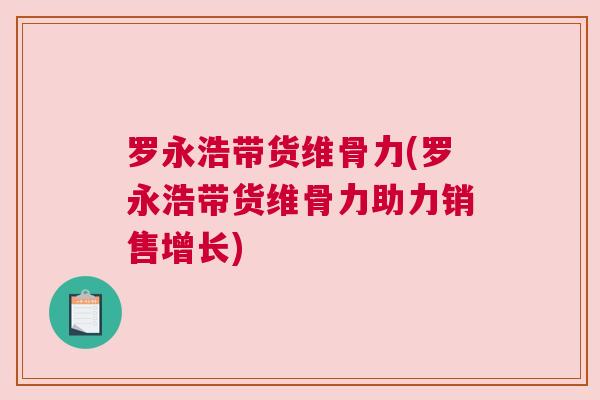 罗永浩带货维骨力(罗永浩带货维骨力助力销售增长)