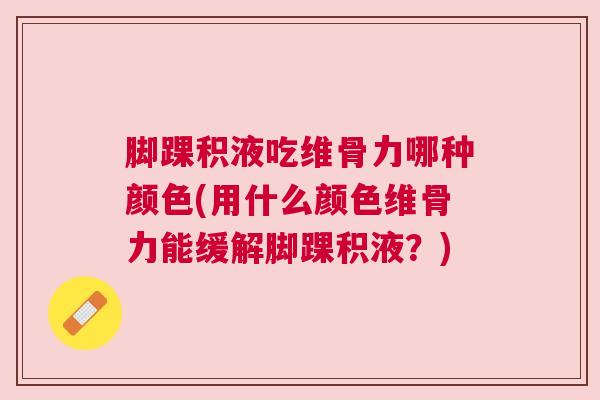 脚踝积液吃维骨力哪种颜色(用什么颜色维骨力能缓解脚踝积液？)