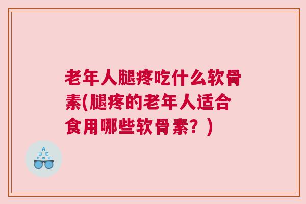 老年人腿疼吃什么软骨素(腿疼的老年人适合食用哪些软骨素？)