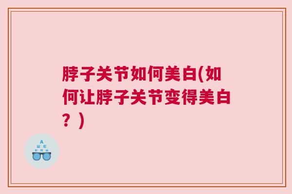脖子关节如何美白(如何让脖子关节变得美白?) 脖子关节如何美白(如何让脖子关节变得美白?)