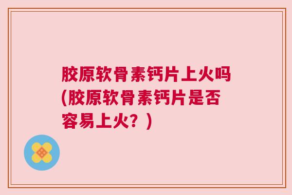 胶原软骨素钙片上火吗(胶原软骨素钙片是否容易上火？)