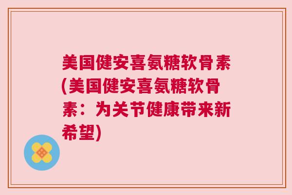 美国健安喜氨糖软骨素(美国健安喜氨糖软骨素：为关节健康带来新希望)