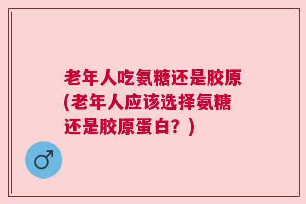 老年人吃氨糖还是胶原(老年人应该选择氨糖还是胶原蛋白？)