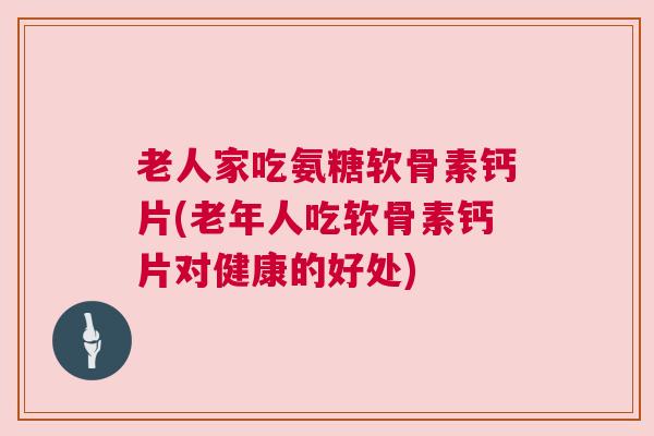 老人家吃氨糖软骨素钙片(老年人吃软骨素钙片对健康的好处)