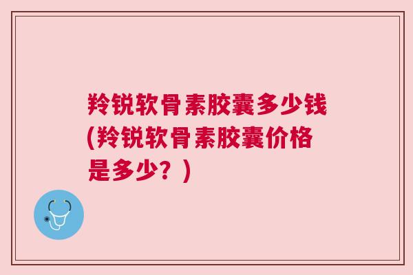 羚锐软骨素胶囊多少钱(羚锐软骨素胶囊价格是多少？)