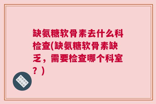 缺氨糖软骨素去什么科检查(缺氨糖软骨素缺乏，需要检查哪个科室？)