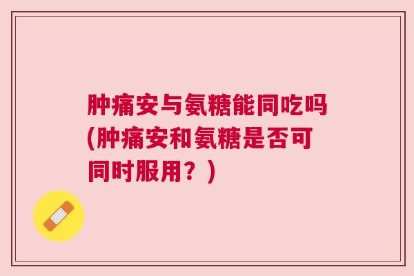 肿痛安与氨糖能同吃吗(肿痛安和氨糖是否可同时服用？)
