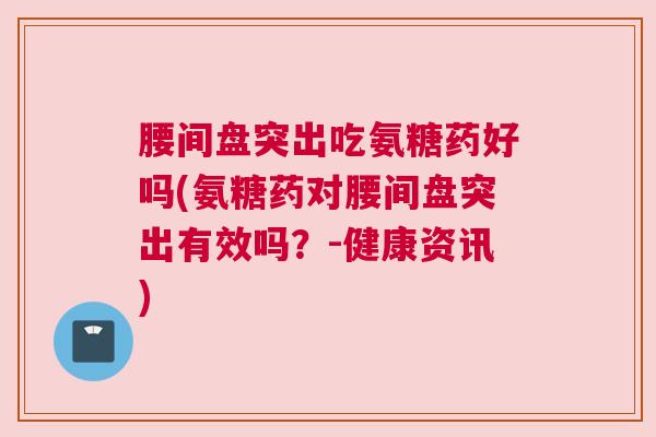 腰间盘突出吃氨糖药好吗(氨糖药对腰间盘突出有效吗？-健康资讯)
