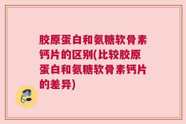 胶原蛋白和氨糖软骨素钙片的区别(比较胶原蛋白和氨糖软骨素钙片的差异)