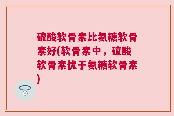 硫酸软骨素比氨糖软骨素好(软骨素中，硫酸软骨素优于氨糖软骨素)