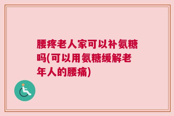 腰疼老人家可以补氨糖吗(可以用氨糖缓解老年人的腰痛)