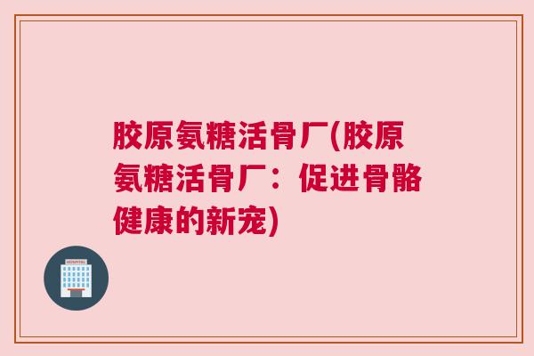 胶原氨糖活骨厂(胶原氨糖活骨厂：促进骨骼健康的新宠)
