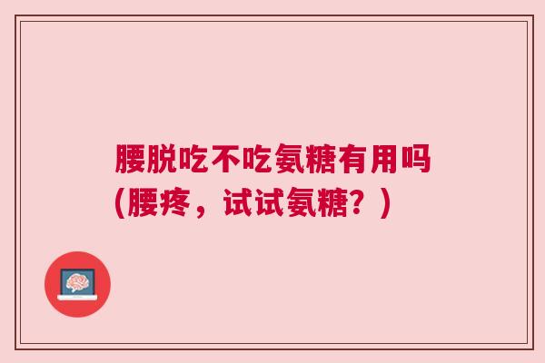 腰脱吃不吃氨糖有用吗(腰疼，试试氨糖？)