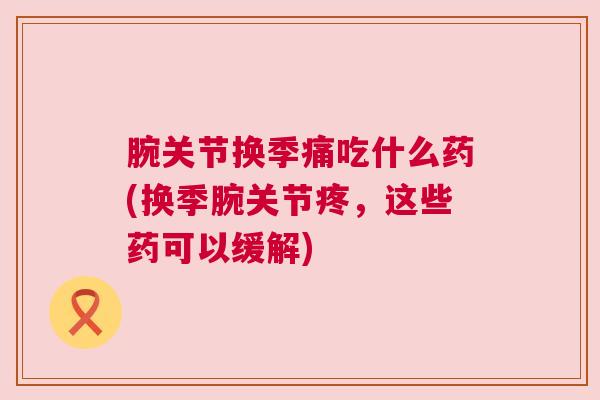 腕关节换季痛吃什么药(换季腕关节疼，这些药可以缓解)