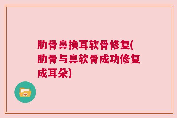 肋骨鼻换耳软骨修复(肋骨与鼻软骨成功修复成耳朵)