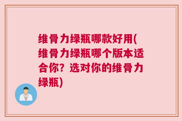 维骨力绿瓶哪款好用(维骨力绿瓶哪个版本适合你？选对你的维骨力绿瓶)