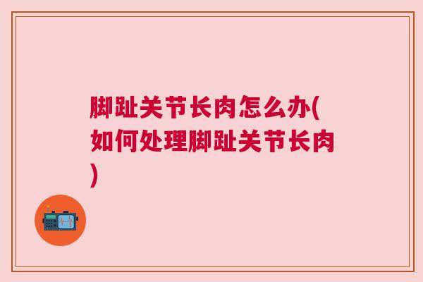 脚趾关节长肉怎么办(如何处理脚趾关节长肉)