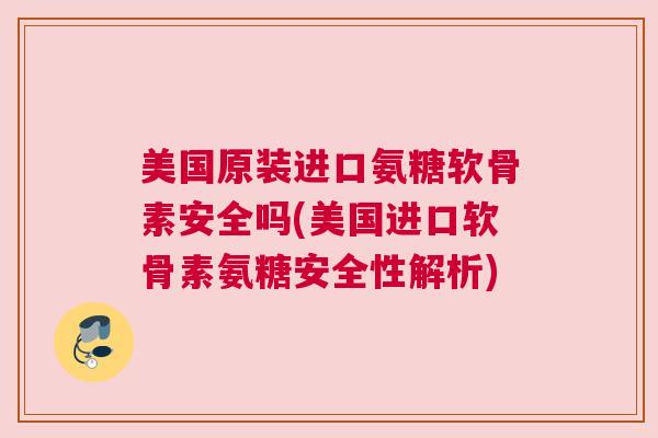 美国原装进口氨糖软骨素安全吗(美国进口软骨素氨糖安全性解析)