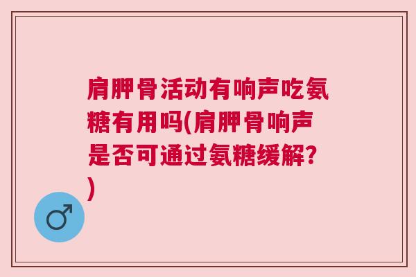 肩胛骨活动有响声吃氨糖有用吗(肩胛骨响声是否可通过氨糖缓解？)