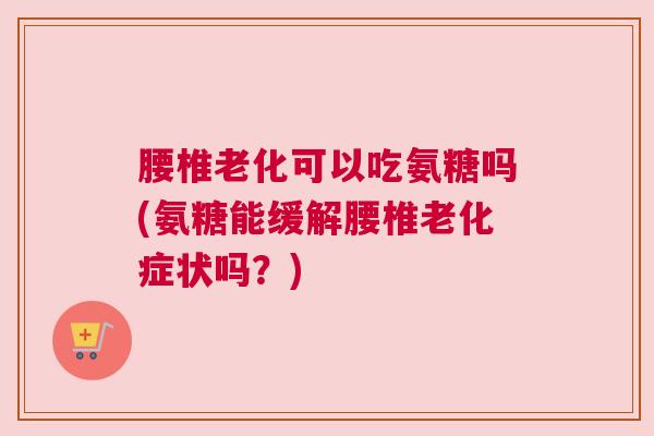 腰椎老化可以吃氨糖吗(氨糖能缓解腰椎老化症状吗？)