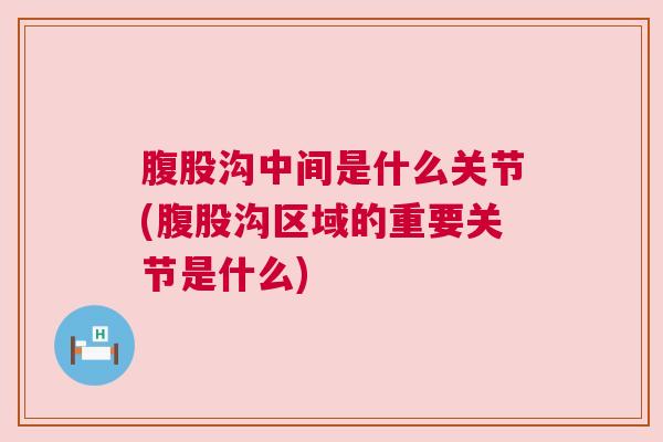 腹股沟中间是什么关节(腹股沟区域的重要关节是什么)
