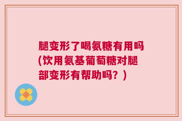 腿变形了喝氨糖有用吗(饮用氨基葡萄糖对腿部变形有帮助吗？)