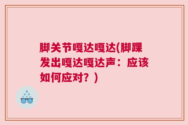 脚关节嘎达嘎达(脚踝发出嘎达嘎达声：应该如何应对？)