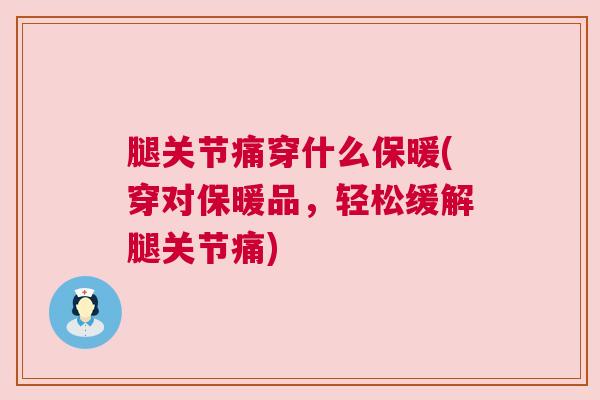 腿关节痛穿什么保暖(穿对保暖品，轻松缓解腿关节痛)