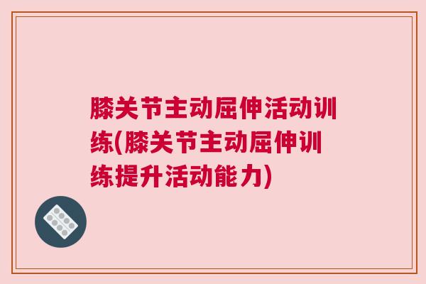 膝关节主动屈伸活动训练(膝关节主动屈伸训练提升活动能力) 膝关节主动屈伸活动训练(膝关节主动屈伸训练提升活动能力)