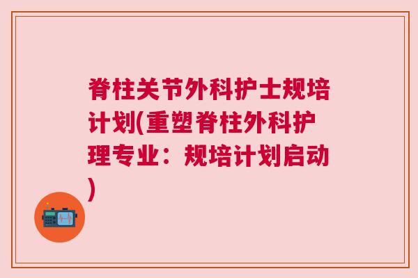 脊柱关节外科护士规培计划(重塑脊柱外科护理专业：规培计划启动)