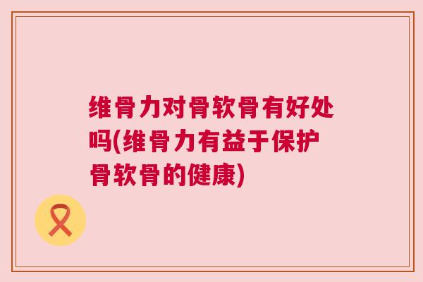 维骨力对骨软骨有好处吗(维骨力有益于保护骨软骨的健康)