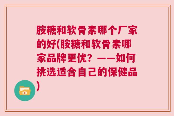 胺糖和软骨素哪个厂家的好(胺糖和软骨素哪家品牌更优？——如何挑选适合自己的保健品)