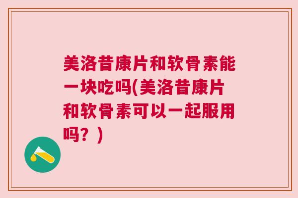 美洛昔康片和软骨素能一块吃吗(美洛昔康片和软骨素可以一起服用吗？)