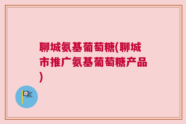 聊城氨基葡萄糖(聊城市推广氨基葡萄糖产品)